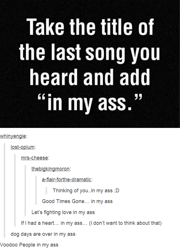 Take the title of the last song you heard and add "in my ass." whinyengie lost-opium mrs-cheese: a-flair-forthe-dramatic Thinking of you.in my ass:D Good Times Gone... in my ass Let's fighting love in my ass If I had a heart... in my ass... (I don't want to think about that) dog days are over in my ass Voodoo People in my ass